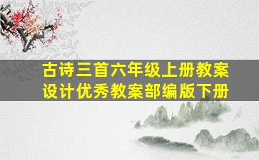 古诗三首六年级上册教案设计优秀教案部编版下册