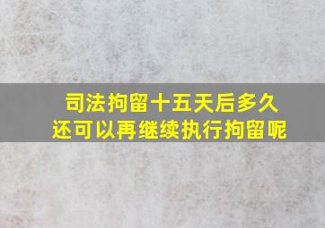 司法拘留十五天后多久还可以再继续执行拘留呢