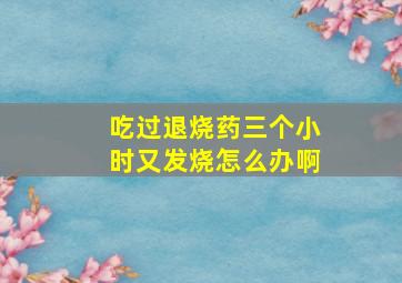 吃过退烧药三个小时又发烧怎么办啊