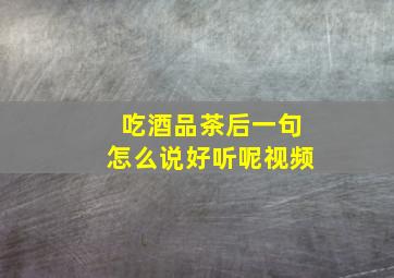 吃酒品茶后一句怎么说好听呢视频