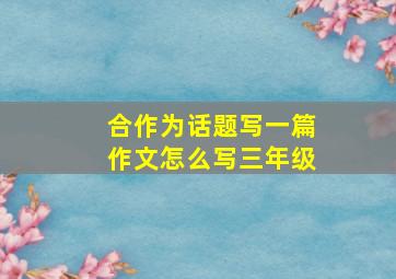 合作为话题写一篇作文怎么写三年级