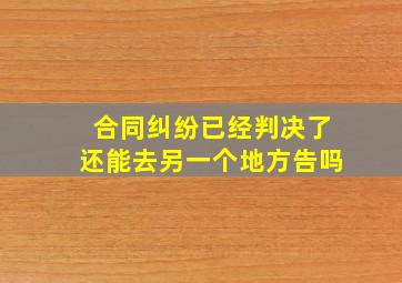 合同纠纷已经判决了还能去另一个地方告吗