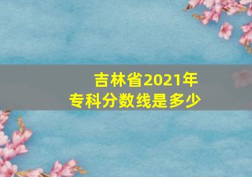 吉林省2021年专科分数线是多少