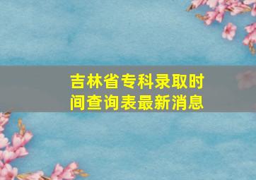 吉林省专科录取时间查询表最新消息