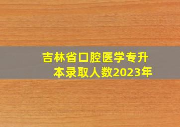 吉林省口腔医学专升本录取人数2023年