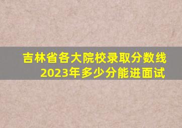 吉林省各大院校录取分数线2023年多少分能进面试