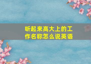 听起来高大上的工作名称怎么说英语