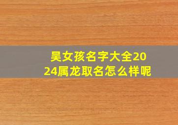 吴女孩名字大全2024属龙取名怎么样呢