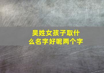 吴姓女孩子取什么名字好呢两个字