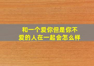 和一个爱你但是你不爱的人在一起会怎么样