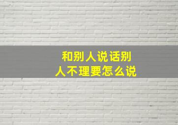 和别人说话别人不理要怎么说