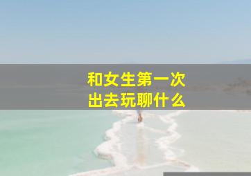 和女生第一次出去玩聊什么