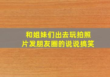 和姐妹们出去玩拍照片发朋友圈的说说搞笑