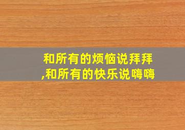 和所有的烦恼说拜拜,和所有的快乐说嗨嗨