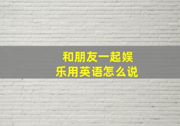 和朋友一起娱乐用英语怎么说