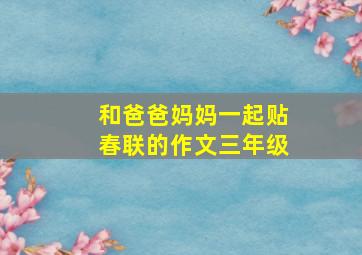 和爸爸妈妈一起贴春联的作文三年级