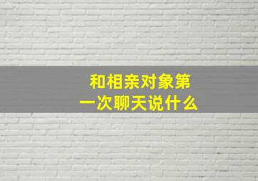 和相亲对象第一次聊天说什么