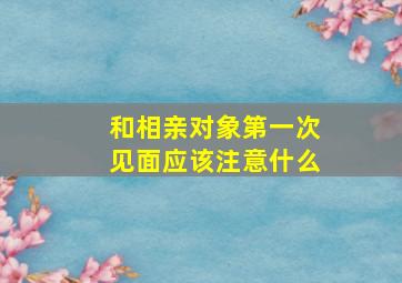 和相亲对象第一次见面应该注意什么