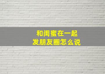 和闺蜜在一起发朋友圈怎么说