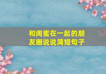 和闺蜜在一起的朋友圈说说简短句子