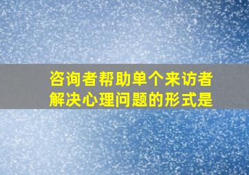 咨询者帮助单个来访者解决心理问题的形式是