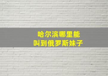 哈尔滨哪里能叫到俄罗斯妹子