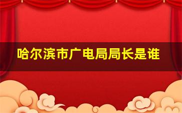 哈尔滨市广电局局长是谁