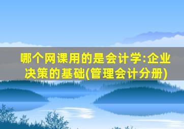 哪个网课用的是会计学:企业决策的基础(管理会计分册)