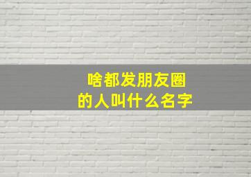 啥都发朋友圈的人叫什么名字