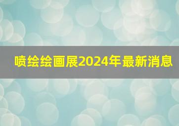 喷绘绘画展2024年最新消息