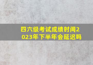 四六级考试成绩时间2023年下半年会延迟吗