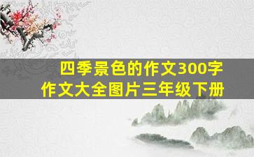 四季景色的作文300字作文大全图片三年级下册