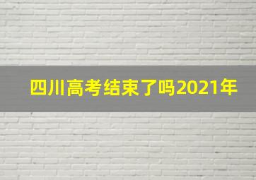 四川高考结束了吗2021年