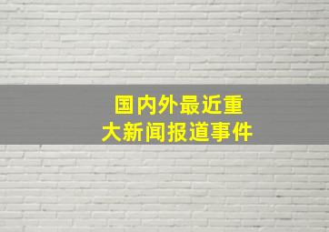 国内外最近重大新闻报道事件