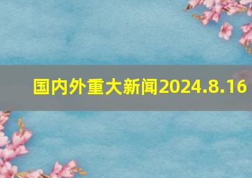 国内外重大新闻2024.8.16