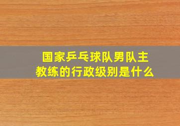 国家乒乓球队男队主教练的行政级别是什么