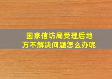 国家信访局受理后地方不解决问题怎么办呢