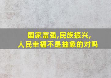 国家富强,民族振兴,人民幸福不是抽象的对吗