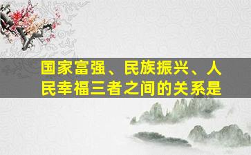 国家富强、民族振兴、人民幸福三者之间的关系是