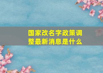 国家改名字政策调整最新消息是什么