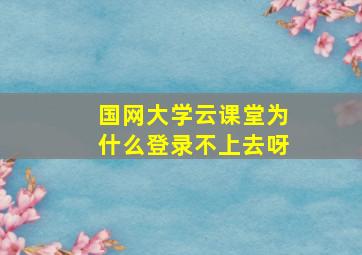 国网大学云课堂为什么登录不上去呀