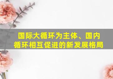 国际大循环为主体、国内循环相互促进的新发展格局