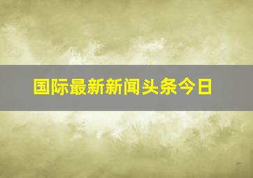 国际最新新闻头条今日