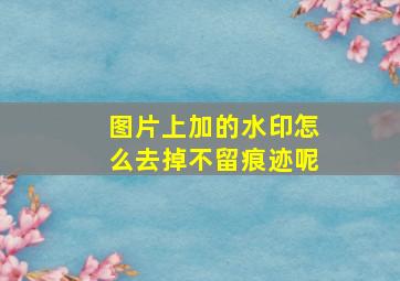 图片上加的水印怎么去掉不留痕迹呢