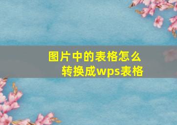 图片中的表格怎么转换成wps表格