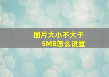 图片大小不大于5MB怎么设置