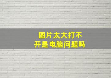 图片太大打不开是电脑问题吗