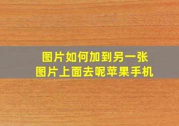 图片如何加到另一张图片上面去呢苹果手机