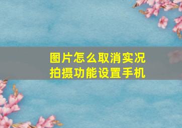 图片怎么取消实况拍摄功能设置手机