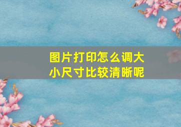 图片打印怎么调大小尺寸比较清晰呢